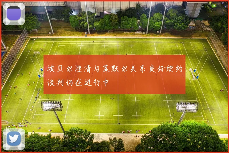 埃贝尔澄清与莱默尔关系良好续约谈判仍在进行中