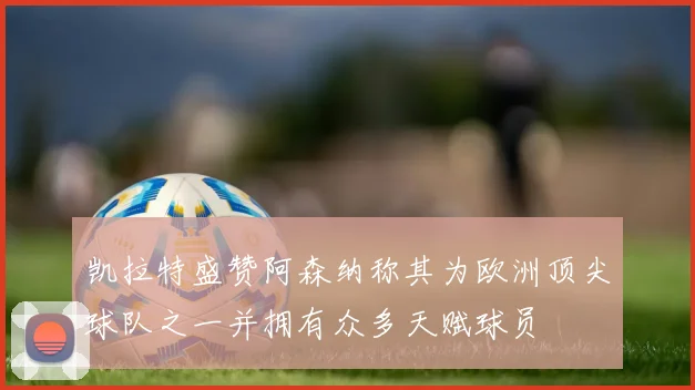凯拉特盛赞阿森纳称其为欧洲顶尖球队之一并拥有众多天赋球员
