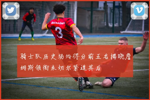 骑士队历史场均得分前五名揭晓詹姆斯领衔米切尔紧追其后