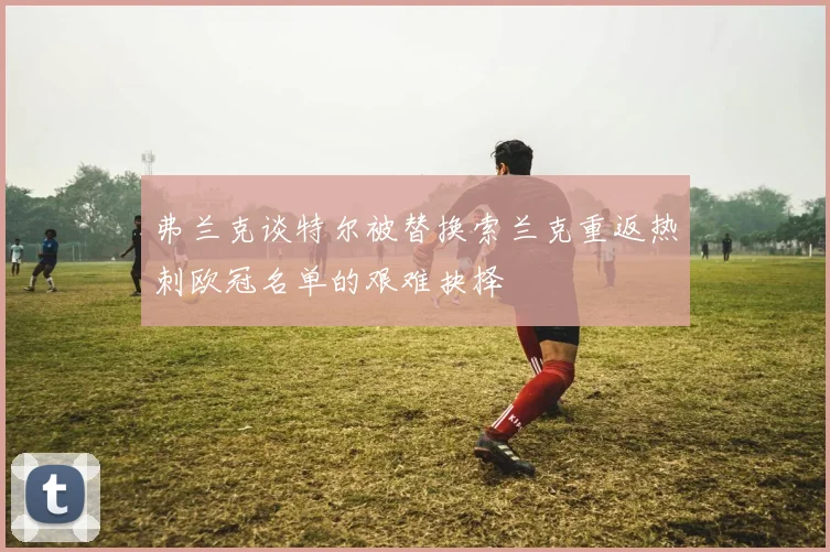 弗兰克谈特尔被替换索兰克重返热刺欧冠名单的艰难抉择