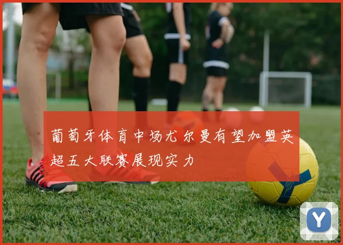 葡萄牙体育中场尤尔曼有望加盟英超五大联赛展现实力