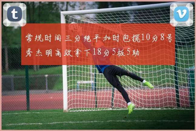 常规时间三分绝平加时包揽10分8号秀杰明高效拿下18分5板5助