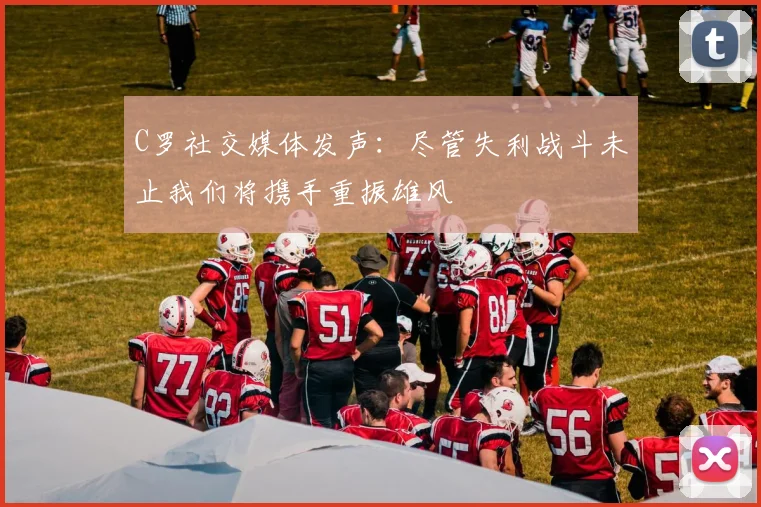 C罗社交媒体发声：尽管失利战斗未止我们将携手重振雄风