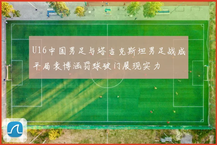 U16中国男足与塔吉克斯坦男足战成平局袁博涵罚球破门展现实力