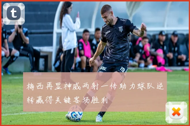 梅西再显神威两射一传助力球队逆转赢得关键客场胜利