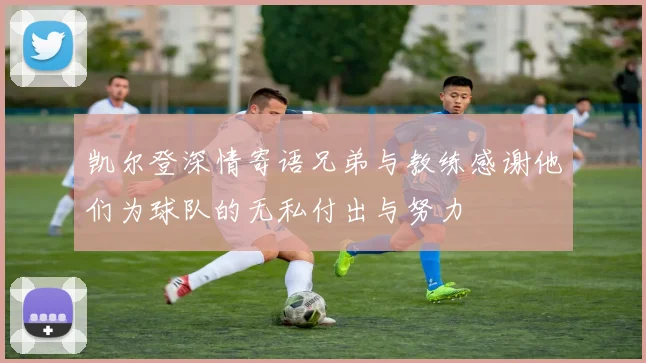 凯尔登深情寄语兄弟与教练感谢他们为球队的无私付出与努力