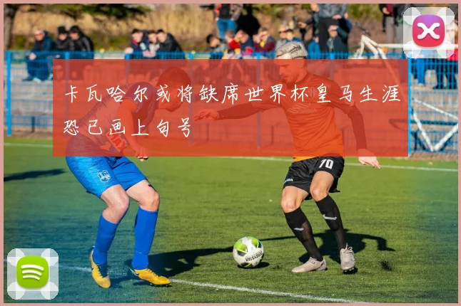 卡瓦哈尔或将缺席世界杯皇马生涯恐已画上句号