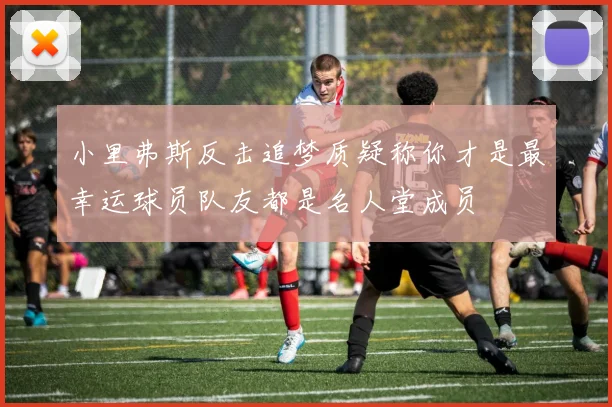 小里弗斯反击追梦质疑称你才是最幸运球员队友都是名人堂成员