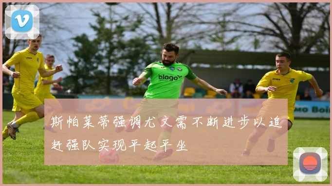 斯帕莱蒂强调尤文需不断进步以追赶强队实现平起平坐