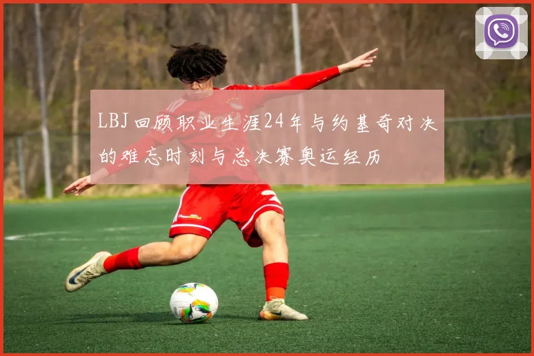 LBJ回顾职业生涯24年与约基奇对决的难忘时刻与总决赛奥运经历