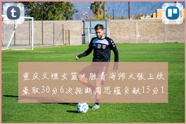 重庆文理女篮大胜青海师大张玉欣豪取30分6次抢断周思蕴贡献15分14篮板10助攻