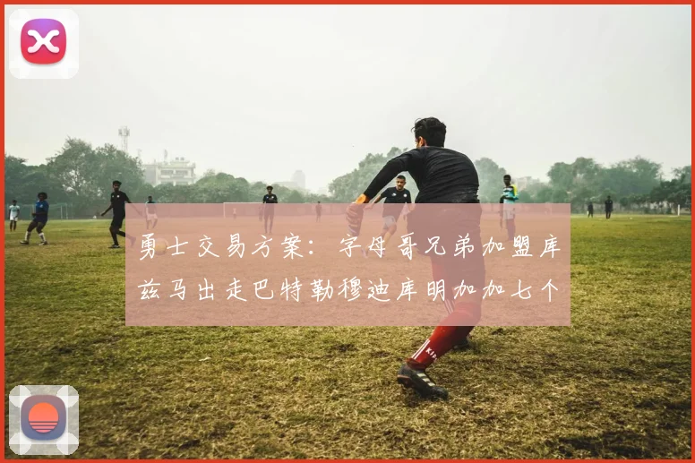 勇士交易方案：字母哥兄弟加盟库兹马出走巴特勒穆迪库明加加七个首轮选秀权