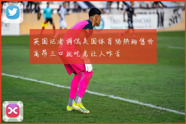 英国记者调侃美国体育场热狗售价高昂三口就吃光让人咋舌