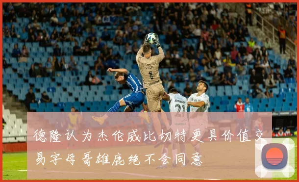 德隆认为杰伦威比切特更具价值交易字母哥雄鹿绝不会同意