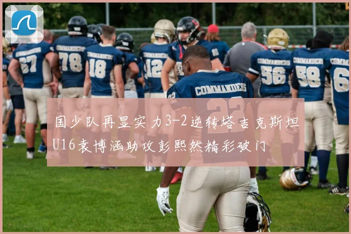 国少队再显实力3-2逆转塔吉克斯坦U16袁博涵助攻彭熙然精彩破门