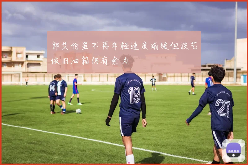 郭艾伦虽不再年轻速度减缓但技艺依旧油箱仍有余力