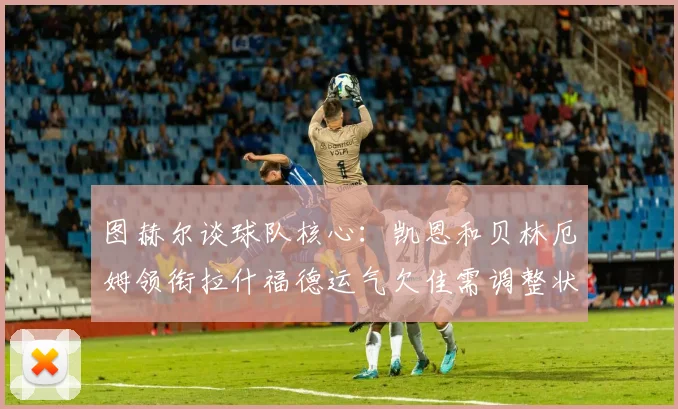 图赫尔谈球队核心：凯恩和贝林厄姆领衔拉什福德运气欠佳需调整状态
