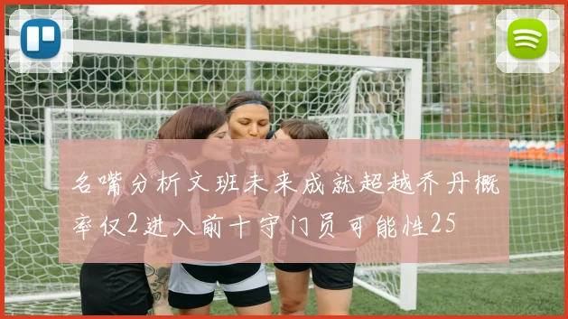 名嘴分析文班未来成就超越乔丹概率仅2进入前十守门员可能性25