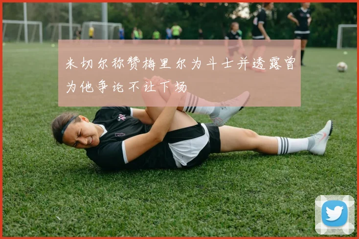 米切尔称赞梅里尔为斗士并透露曾为他争论不让下场
