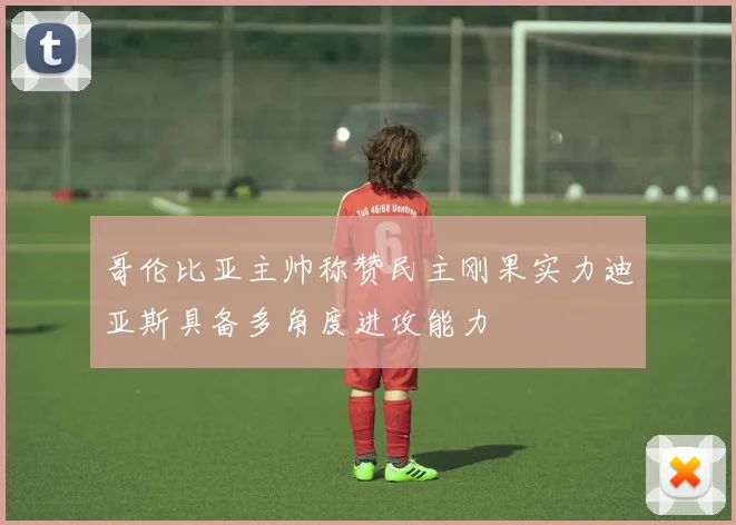 哥伦比亚主帅称赞民主刚果实力迪亚斯具备多角度进攻能力